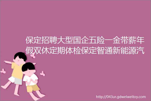 保定招聘大型国企五险一金带薪年假双休定期体检保定智通新能源汽车有限公司招聘保定人才网415招聘信息汇总2